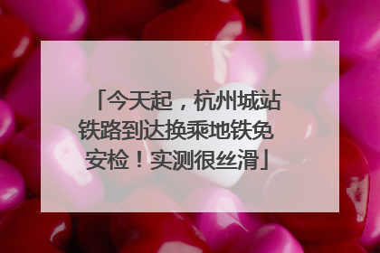 今天起，杭州城站铁路到达换乘地铁免安检！实测很丝滑