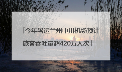 今年暑运兰州中川机场预计旅客吞吐量超420万人次