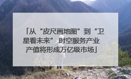 从“皮尺画地图”到“卫星看未来” 时空服务产业产值将形成万亿级市场