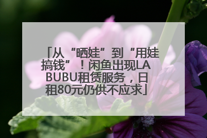从“晒娃”到“用娃搞钱”！闲鱼出现LABUBU租赁服务，日租80元仍供不应求
