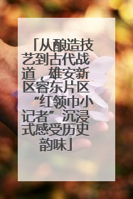 从酿造技艺到古代战道，雄安新区容东片区“红领巾小记者”沉浸式感受历史韵味