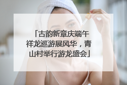 古韵新章庆端午 祥龙巡游展风华，青山村举行游龙盛会