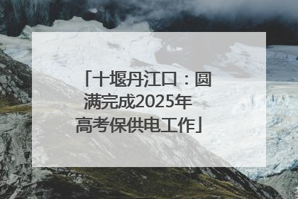 十堰丹江口：圆满完成2025年高考保供电工作