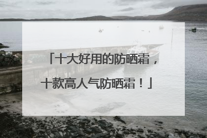 十大好用的防晒霜，十款高人气防晒霜！