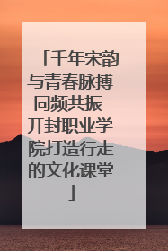 千年宋韵与青春脉搏同频共振 开封职业学院打造行走的文化课堂