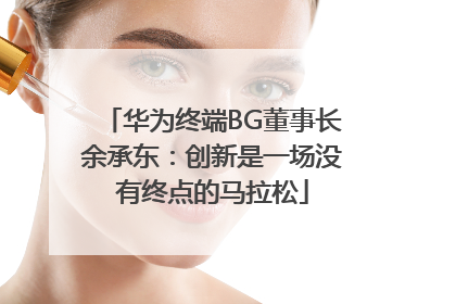 华为终端BG董事长余承东：创新是一场没有终点的马拉松
