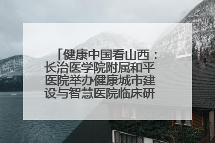 健康中国看山西：长治医学院附属和平医院举办健康城市建设与智慧医院临床研究能力提升交流会