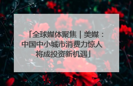 全球媒体聚焦｜美媒：中国中小城市消费力惊人 将成投资新机遇