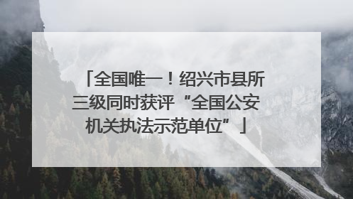 全国唯一！绍兴市县所三级同时获评“全国公安机关执法示范单位”