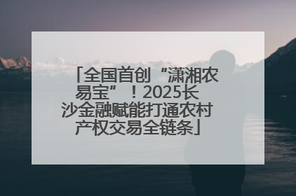 全国首创“潇湘农易宝”！2025长沙金融赋能打通农村产权交易全链条