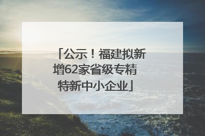 公示！福建拟新增62家省级专精特新中小企业