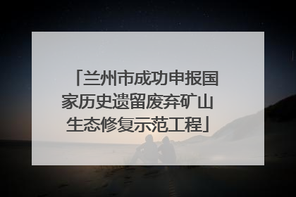 兰州市成功申报国家历史遗留废弃矿山生态修复示范工程