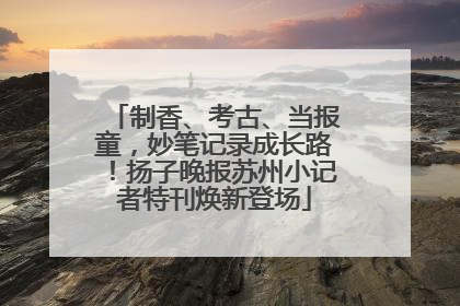 制香、考古、当报童，妙笔记录成长路！扬子晚报苏州小记者特刊焕新登场