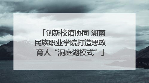 创新校馆协同 湖南民族职业学院打造思政育人“洞庭湖模式”