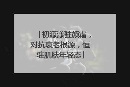 初源漾驻颜霜，对抗衰老根源，恒驻肌肤年轻态