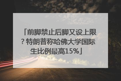 前脚禁止后脚又设上限？特朗普称哈佛大学国际生比例最高15%