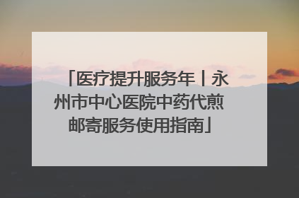 医疗提升服务年丨永州市中心医院中药代煎邮寄服务使用指南