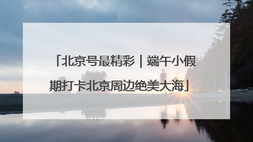 北京号最精彩｜端午小假期打卡北京周边绝美大海