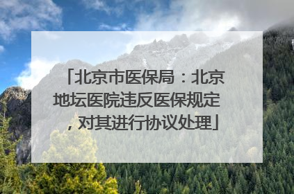 北京市医保局：北京地坛医院违反医保规定，对其进行协议处理