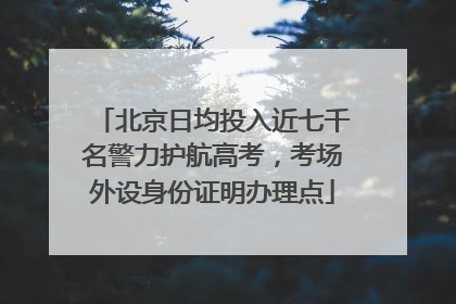 北京日均投入近七千名警力护航高考，考场外设身份证明办理点