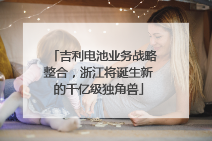 吉利电池业务战略整合，浙江将诞生新的千亿级独角兽