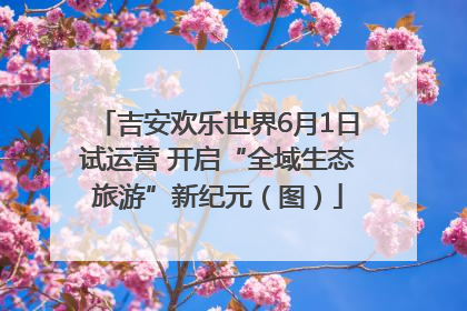 吉安欢乐世界6月1日试运营 开启“全域生态旅游”新纪元（图）