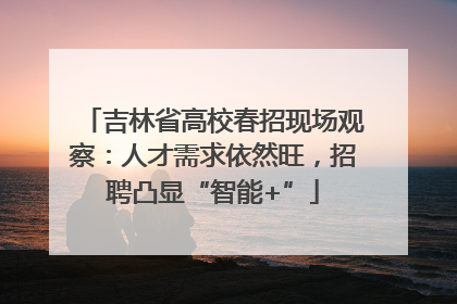 吉林省高校春招现场观察：人才需求依然旺，招聘凸显“智能+”