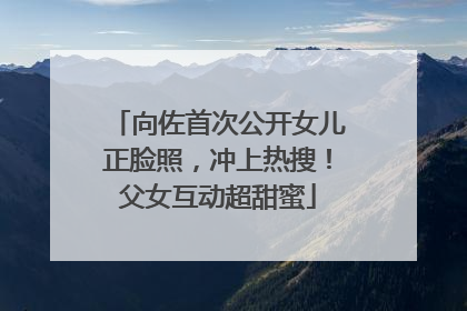 向佐首次公开女儿正脸照，冲上热搜！父女互动超甜蜜