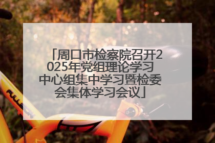 周口市检察院召开2025年党组理论学习中心组集中学习暨检委会集体学习会议