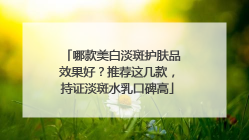 哪款美白淡斑护肤品效果好？推荐这几款，持证淡斑水乳口碑高