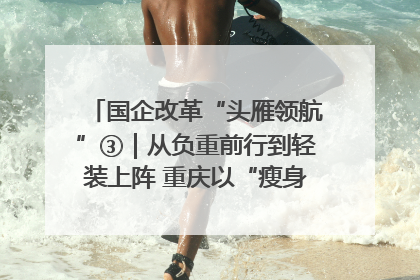 国企改革“头雁领航”③｜从负重前行到轻装上阵 重庆以“瘦身”谋“健体”