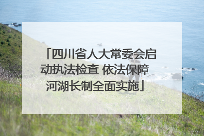 四川省人大常委会启动执法检查 依法保障河湖长制全面实施