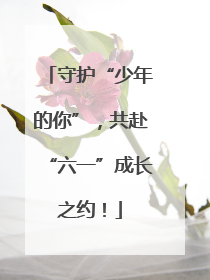 守护“少年的你”，共赴“六一”成长之约！