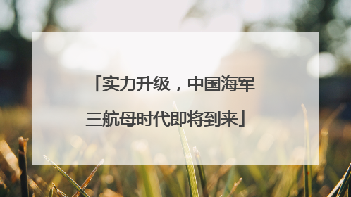 实力升级，中国海军三航母时代即将到来