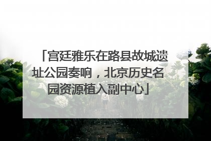 宫廷雅乐在路县故城遗址公园奏响，北京历史名园资源植入副中心