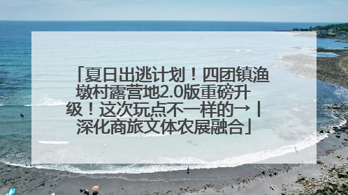 夏日出逃计划！四团镇渔墩村露营地2.0版重磅升级！这次玩点不一样的→丨深化商旅文体农展融合