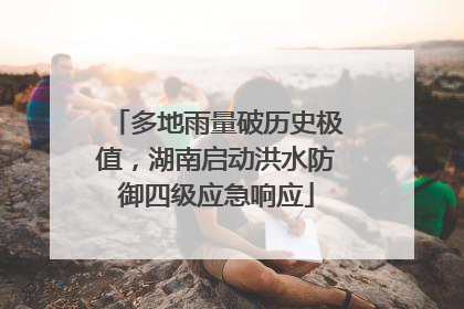 多地雨量破历史极值，湖南启动洪水防御四级应急响应