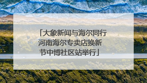 大象新闻与海尔同行 河南海尔专卖店换新节中博社区站举行