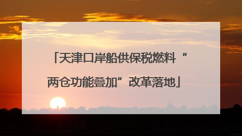 天津口岸船供保税燃料“两仓功能叠加”改革落地