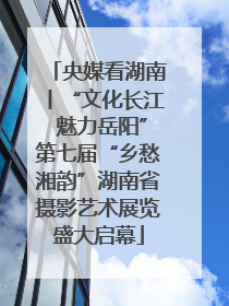 央媒看湖南丨“文化长江 魅力岳阳”第七届“乡愁湘韵”湖南省摄影艺术展览盛大启幕