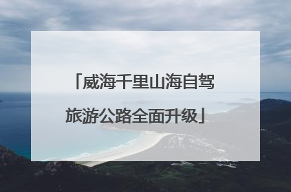 威海千里山海自驾旅游公路全面升级