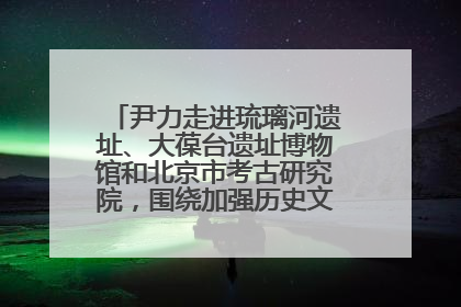 尹力走进琉璃河遗址、大葆台遗址博物馆和北京市考古研究院，围绕加强历史文化名城保护调研