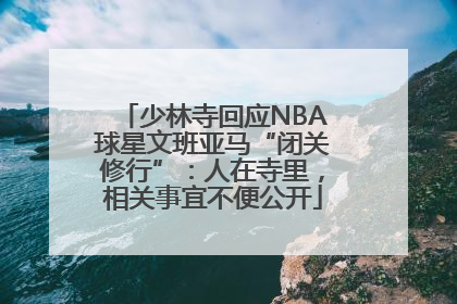 少林寺回应NBA球星文班亚马“闭关修行”：人在寺里，相关事宜不便公开