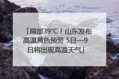 局部39℃！山东发布高温黄色预警 5日—9日将出现高温天气