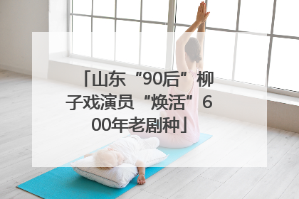 山东“90后”柳子戏演员“焕活”600年老剧种