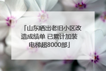山东晒出老旧小区改造成绩单 已累计加装电梯超8000部