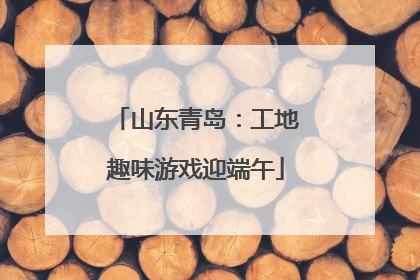 山东青岛：工地趣味游戏迎端午