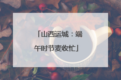 山西运城：端午时节麦收忙