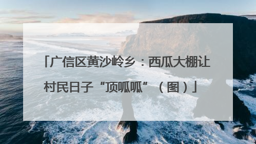 广信区黄沙岭乡：西瓜大棚让村民日子“顶呱呱”（图）