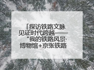 探访铁路文脉 见证时代跨越——“我的铁路风景·博物馆+京张铁路文化之旅”活动在京启动